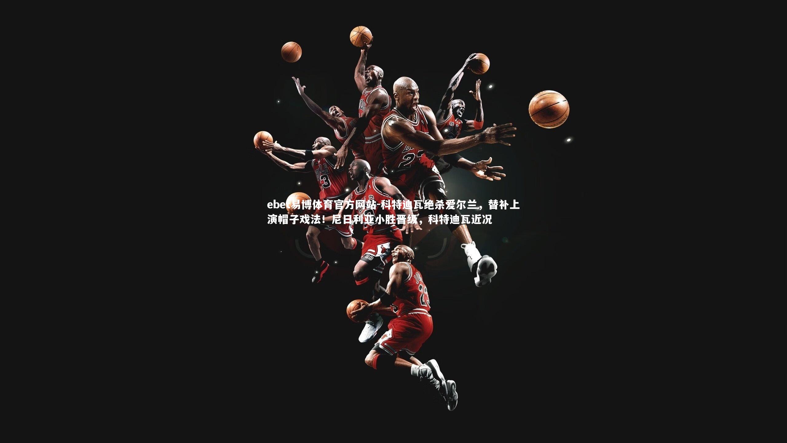 ebet易博体育官方网站-科特迪瓦绝杀爱尔兰，替补上演帽子戏法！尼日利亚小胜晋级，科特迪瓦近况