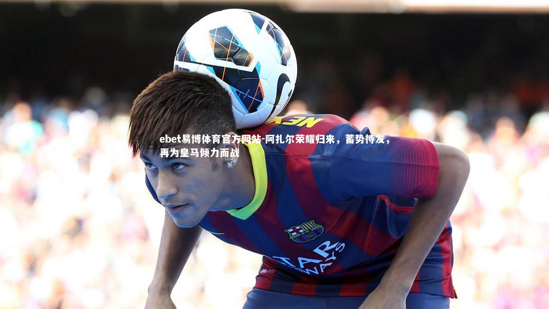 阿扎尔荣耀归来，蓄势待发，再为皇马倾力而战